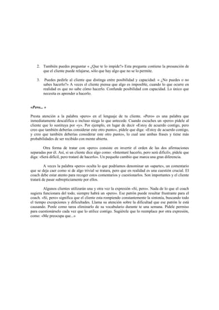 2. También puedes preguntar « ¿Que te lo impide?» Esta pregunta contiene la presunción de
que el cliente puede relajarse, sólo que hay algo que no se lo permite.
3. Puedes pedirle al cliente que distinga entre posibilidad y capacidad: « ¿No puedes o no
sabes hacerlo?» A veces el cliente piensa que algo es imposible, cuando lo que ocurre en
realidad es que no sabe cómo hacerlo. Confunde posibilidad con capacidad. Lo único que
necesita es aprender a hacerlo.
«Pero... »
Presta atención a la palabra «pero» en el lenguaje de tu cliente. «Pero» es una palabra que
inmediatamente descalifica o incluso niega lo que antecede. Cuando escuches un «pero» pídele al
cliente que lo sustituya por «y». Por ejemplo, en lugar de decir «Estoy de acuerdo contigo, pero
creo que también deberías considerar este otro punto», pídele que diga: «Estoy de acuerdo contigo,
y creo que también deberías considerar este otro punto», lo cual une ambas frases y tiene más
probabilidades de ser recibido con mente abierta.
Otra forma de tratar con «pero» consiste en invertir el orden de las dos afirmaciones
separadas por él. Así, si un cliente dice algo como: «Intentaré hacerlo, pero será difícil», pídele que
diga: «Será difícil, pero trataré de hacerlo». Un pequeño cambio que marca una gran diferencia.
A veces la palabra «pero» oculta lo que podríamos denominar un «aparte», un comentario
que se deja caer como si de algo trivial se tratara, pero que en realidad es una cuestión crucial. El
coach debe estar atento para recoger estos comentarios y cuestionarlos. Son importantes y el cliente
tratará de pasar subrepticiamente por ellos.
Algunos clientes utilizarán una y otra vez la expresión «Sí, pero». Nada de lo que el coach
sugiera funcionara del todo, siempre habrá un «pero». Ese patrón puede resultar frustrante para el
coach. «Sí, pero» significa que el cliente esta rompiendo constantemente la sintonía, buscando todo
el tiempo excepciones y dificultades. Llama su atención sobre la dificultad que ese patrón le está
causando. Ponle como tarea eliminarlo de su vocabulario durante te una semana. Pídele permiso
para cuestionárselo cada vez que lo utilice contigo. Sugiérele que lo reemplace por otra expresión,
como: «Me preocupa que...»
 