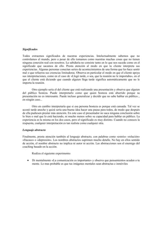 Significados
Todos extraemos significados de nuestras experiencias. Intelectualmente sabemos que no
controlamos el mundo, pero a pesar de ello tomamos como nuestras muchas cosas que no tienen
ninguna conexión real con nosotros. La sabiduría no consiste tanto en lo que nos sucede como en el
significado que sacamos de ello. Presta atención al modo en que tu cliente interpreta sus
experiencias. Algunas personas conectan series de acontecimientos de una forma que les hace sentir
mal o que refuerza sus creencias limitadoras. Observa en particular el modo en que el cliente apoya
sus interpretaciones, como en el caso de «Llegó tarde, o sea, que la reunión no le importaba», en el
que el cliente está diciendo que cuando alguien llega tarde significa automáticamente que no le
importa la reunión.
Otro ejemplo sería el del cliente que está realizando una presentación y observa que alguien
del público bosteza. Puede interpretarlo como que quien bosteza está aburrido porque su
presentación no es interesante. Puede incluso generalizar y decidir que no sabe hablar en público..,
en ningún caso...
Otro en cambio interpretaría que si esa persona bosteza es porque está cansada. Tal vez se
acostó tarde anoche y quizá sería una buena idea hacer una pausa para todos, de modo que después
de ella pudiesen prestar más atención. En este caso el presentador no saca ninguna conclusión sobre
lo bien o mal que lo está haciendo, ni mucho menos sobre su capacidad para hablar en público. La
experiencia es la misma en los dos casos, pero el significado es muy distinto. Cuando no conoces la
respuesta, cualquier interpretación es tan realista como cualquier otra.
Lenguaje abstracto
Finalmente, presta atención también al lenguaje abstracto, con palabras como «estrés» «relación»
«fracaso» o «depresión». Los nombres abstractos suprimen mucho detalle. No hay en ellos sentido
de acción, el nombre abstracto no implica ni autor ni acción. Las abstracciones son el enemigo del
coaching basado en la acción.
Realiza el siguiente experimento:
• Di mentalmente «La comunicación es importante» y observa que pensamientos acuden a tu
mente. Lo mas probable es que tus imágenes mentales sean abstractas e inmóviles
 