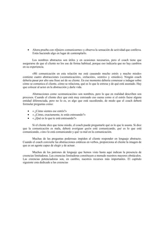• Ahora prueba con «Quiero comunicarme» y observa la sensación de actividad que conlleva.
Estás haciendo algo en lugar de contemplarlo.
Los nombres abstractos son útiles y en ocasiones necesarios, pero el coach tiene que
asegurarse de que el cliente no los use de forma habitual, porque eso indicaría que no hay cambios
en su experiencia.
«Mi comunicación en esta relación me está causando mucho estrés y mucho miedo»
contiene cuatro abstracciones («comunicación», «relación», «estrés» y «miedo»). Ningún coach
debería pasar por alto una frase así de su cliente. En ese momento debería comenzar a indagar sobre
cómo se comunica el cliente, cómo se relaciona, qué es lo que le estresa y de qué está asustado. Hay
que colocar al actor en la abstracción y darle vida.
Abstracciones como «comunicación» son nombres, pero lo que en realidad describen son
procesos. Cuando el cliente dice que está muy estresado eso suena como si el estrés fuese alguna
entidad diferenciada, pero no lo es, es algo que está sucediendo, de modo que el coach deberá
formular preguntas como:
• « ¿Cómo sientes ese estrés?»
• « ¿Cómo, exactamente, te estás estresando?»
• « ¿Qué es lo que te está estresando?»
Si el cliente dice que tiene miedo, el coach puede preguntarle qué es lo que le asusta. Si dice
que la comunicación es mala, deberá averiguar quién está comunicando, qué es lo que está
comunicando, cómo lo está comunicando y qué va mal en la comunicación.
Muchas de las preguntas poderosas impiden al cliente responder en lenguaje abstracto.
Cuando el coach convierte las abstracciones estáticas en verbos, proporciona al cliente la imagen de
que es un agente capaz de elegir y de actuar.
Muchos de los patrones de lenguaje que hemos visto hasta aquí indican la presencia de
creencias limitadoras. Las creencias limitadoras constituyen a menudo nuestros mayores obstáculos.
Las creencias potenciadoras son, en cambio, nuestros recursos más importantes. El capítulo
siguiente esta dedicado a las creencias
 