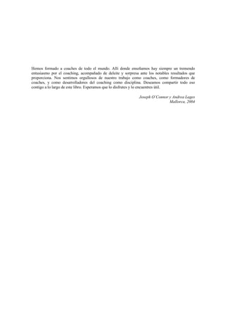 Hemos formado a coaches de todo el mundo. Allí donde enseñamos hay siempre un tremendo
entusiasmo por el coaching, acompañado de deleite y sorpresa ante los notables resultados que
proporciona. Nos sentimos orgullosos de nuestro trabajo como coaches, como formadores de
coaches, y como desarrolladores del coaching como disciplina. Deseamos compartir todo eso
contigo a lo largo de este libro. Esperamos que lo disfrutes y lo encuentres útil.
Joseph O’Connor y Andrea Lages
Mallorca, 2004
 