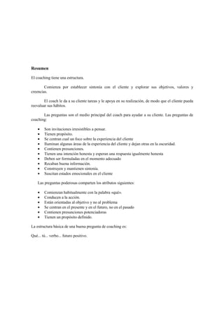 Resumen
El coaching tiene una estructura.
Comienza por establecer sintonía con el cliente y explorar sus objetivos, valores y
creencias.
El coach le da a su cliente tareas y le apoya en su realización, de modo que el cliente pueda
reevaluar sus hábitos.
Las preguntas son el medio principal del coach para ayudar a su cliente. Las preguntas de
coaching:
• Son invitaciones irresistibles a pensar.
• Tienen propósito.
• Se centran cual un foco sobre la experiencia del cliente
• Iluminan algunas áreas de la experiencia del cliente y dejan otras en la oscuridad.
• Contienen presunciones.
• Tienen una intención honesta y esperan una respuesta igualmente honesta
• Deben ser formuladas en el momento adecuado
• Recaban buena información.
• Construyen y mantienen sintonía.
• Suscitan estados emocionales en el cliente
Las preguntas poderosas comparten los atributos siguientes:
• Comienzan habitualmente con la palabra «qué».
• Conducen a la acción.
• Están orientadas al objetivo y no al problema
• Se centran en el presente y en el futuro, no en el pasado
• Contienen presunciones potenciadoras
• Tienen un propósito definido.
La estructura básica de una buena pregunta de coaching es:
Qué... tú... verbo... futuro positivo.
 