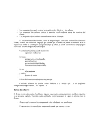 • Las preguntas tipo «qué» centran la atención en los objetivos y los valores.
• Las preguntas tipo «cómo» centran la atención en el modo de lograr los objetivos del
cliente.
• Las preguntas tipo «cuándo» centran la atención en el tiempo.
El coach utiliza estas diferentes clases de preguntas para cuestionar las manifestaciones del
cliente, cuando éste utiliza un lenguaje que denota que su forma de pensar es limitada. Con el
objetivo de liberar al cliente para que pueda elegir y actuar, el coach cuestiona su lenguaje para
cuestionar la forma de pensar que lo inspira.
Cuestiona a tu cliente cuando manifieste:
opiniones irreflexivas
formule:
comparaciones inadecuadas
generalizaciones
presunciones injustificadas
interpretaciones inapropiadas
forme:
abstracciones
y realice:
lectura de mente
Pídele al cliente que sustituya «pero» por «y».
Convierte palabras de presión como «debería...» o «tengo que... » en propósitos
reemplazándolas por «puedo... » o «quiero... »
Tareas de refuerzo
Si deseas comprender, actúa. Aquí tienes algunas sugerencias para que explores las ideas expuestas
en el presente capítulo. También puedes utilizarlas como tareas para ti y para tu cliente si así lo
deseas.
1. Observa qué preguntas formulas cuando estás trabajando con tus clientes.
Experimenta reformulando tus preguntas de modo que comiencen con
 