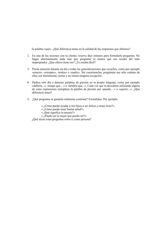 la palabra «qué». ¿Qué diferencia notas en la calidad de las respuestas que obtienes?
2. En una de las sesiones con tu cliente, reserva diez minutos para formularle preguntas. No
hagas absolutamente nada más que preguntar (a menos que eso resulte del todo
inapropiado). ¿Que efecto tiene eso? ¿Te resulta fácil?
3. Presta atención durante un día a todas las generalizaciones que escuches, como por ejemplo
«nunca», «siempre», «todos» o «nadie». Sin cuestionarlas, pregúntate tan sólo cuántas de
ellas son literalmente ciertas y no tienen ninguna excepción.
4. Dedica otro día a detectar palabras de presión en tu propio lenguaje, como por ejemplo
«debería...», «tengo que... » o «tendría que...». Cada vez que te descubras utilizando alguna
de estas expresiones reemplaza la palabra de presión por «puedo... » o «quiero...». ¿Qué
diferencia notas?
5. ¿Qué preguntas te gustaría realmente contestar? Formúlalas. Por ejemplo:
« ¿Cómo puedo ayudar a mis hijos a ser felices y tener éxito?»
« ¿Cómo puedo tener buena salud?»
« ¿Qué significa la muerte?»
« ¿Puedo ser lo mejor que puedo ser?»
¿Qué dicen estas preguntas sobre ti como persona?
 
