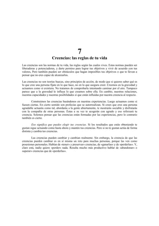 7
Creencias: las reglas de tu vida
Las creencias son las normas de tu vida, las reglas según las cuales vives. Estas normas pueden ser
liberadoras y potenciadoras, y darte permiso para lograr tus objetivos y vivir de acuerdo con tus
valores, Pero también pueden ser obstáculos que hagan imposibles tus objetivos o que te llevan a
pensar que no eres capaz de alcanzarlos.
Las creencias no son teorías huecas, sino principios de acción, de modo que si quieres saber qué es
lo que cree una persona fíjate en lo que hace, no en lo que asegura creer. Creemos en la gravedad y
actuamos como si existiera. No tratamos de comprobarla intentando caminar por el aire. Tampoco
parece que a la gravedad le influya lo que creamos sobre ella. En cambio, nuestras relaciones,
nuestras capacidades y nuestras posibilidades sí que están influidas por nuestra creencia al respecto.
Construimos las creencias basándonos en nuestras experiencias. Luego actuamos como si
fuesen ciertas. En cierto sentido son profecías que se autorrealizan. Si crees que eres una persona
agradable actuarás como tal, abordarás a la gente abiertamente, te mostrarás sociable y disfrutarás
con la compañía de otras personas. Éstas a su vez te acogerán con agrado y eso reforzará tu
creencia. Solemos pensar que las creencias están formadas por las experiencias, pero lo contrario
también es cierto.
Eso significa que puedes elegir tus creencias. Si los resultados que estás obteniendo te
gustan sigue actuando como hasta ahora y mantén tus creencias. Pero si no te gustan actúa de forma
distinta y cambia tus creencias.
Las creencias pueden cambiar y cambian realmente. Sin embargo, la creencia de que las
creencias pueden cambiar es en sí misma un reto para muchas personas, porque las ven como
posesiones personales. Hablan de «tener» y preservar» creencias, de «ganarlas» y de «perderlas». Y,
claro está, nadie quiere «perder» nada. Resulta mucho más productivo hablar de «abandonar» o
superar» creencias que de «perderlas».
 