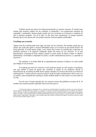 También sucede que hemos invertido personalmente en nuestras creencias. El mundo tiene
sentido para nosotros cuando nos las confirma; es predecible y nos proporciona sensación de
seguridad y certidumbre. Incluso puede suceder que nos recreemos en el desastre a condición de
que lo hayamos predicho. «Ya te lo dije» es una frase muy satisfactoria, no porque hayamos
deseado que la cosa saliese mal, sino porque nuestras creencias quedan confirmadas.
Coaching con creencias
Alguna clase de coaching pude tener lugar sin tratar con las creencias. Por ejemplo, puede que un
cliente que acude para ganar o mejorar habilidades tenga ya la creencia de que puede hacerlo. De
forma parecida, el coach puede ayudar a otro cliente que recurre al coaching para solucionar un
problema personal o de negocios trabajando dentro del marco de sus creencias. Es lo que
denominamos «coaching de bucle simple», porque el coach ayuda al cliente a lograr su objetivo
definiéndolo e invitándole a emprender la acción, a recibir realimentación positiva, y a aprender en
el proceso.2
Sin embargo, si el cliente duda de su capacidad para alcanzar el objetivo, el coach tendrá
que indagar en sus creencias.
El coaching que trata con creencias es más poderoso porque no sólo resuelve el problema,
sino que cambia la forma de pensar que constituía el origen de ese problema. Recibe la
denominación de «coaching de doble bucle» porque introduce la creencia del cliente en el bucle de
realimentación. Y puesto que las creencias actúan a modo de reglas omnipresentes sobre lo que es o
no posible, como resultado del coaching el cliente también podrá ser más creativo en otras áreas de
su vida.
En este caso el cliente aprende que sus creencias acerca del problema son parte de él. Al
cambiar esas creencias puede emprender nuevas acciones que no.
2. En lenguaje sistémico se denomina «buc1e, a todo proceso cerrado donde los resu1tado de cada paso son recursos/estímulos
para el siguiente Las denominaciones «positivo» y «negativo» en relación al feedback (realimentación) no lo califican de «bueno» o
«malo», sino que se refieren a la capacidad del estimulo de que se trate para reforzar o disminuir el bucle, respectivamente tengo hambre,
pienso en comida, y como resultado tengo mas hambre (estímulo/bucle positivo, refuerza el proceso, cuanto más pienso en comida más
hambre tengo). Tengo hambre, como algo, y como resultado tengo menos hambre (estímulo/bucle negativo, disminuye el proceso, cuanto
más como menos hambre tengo) (N. del T.)
 