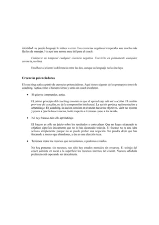 identidad: su propio lenguaje le induce a error. Las creencias negativas temporales son mucho más
fáciles de manejar. He aquí una norma muy útil para el coach:
Convierte en temporal cualquier creencia negativa. Convierte en permanente cualquier
creencia positiva.
Enséñale al cliente la diferencia entre las dos, aunque su lenguaje no las incluya.
Creencias potenciadoras
El coaching actúa a partir de creencias potenciadoras. Aquí tienes algunas de las presuposiciones de
coaching. Actúa como si fuesen ciertas y serás un coach excelente.
• Si quieres comprender, actúa.
El primer principio del coaching consiste en que el aprendizaje está en la acción. El cambio
proviene de la acción, no de la comprensión intelectual. La acción produce realimentación y
aprendizaje. En coaching, la acción consiste en avanzar hacia tus objetivos, vivir tus valores
y poner a prueba tus creencias, tanto respecto a ti mismo como a los demás.
• No hay fracaso, tan sólo aprendizaje.
El fracaso es sólo un juicio sobre los resultados a corto plazo. Que no hayas alcanzado tu
objetivo significa únicamente que no lo has alcanzado todavía. El fracaso no es una idea
sensata simplemente porque no se puede probar una negación. No puedes decir que has
fracasado a menos que abandones, y ésa es una elección tuya.
• Tenemos todos los recursos que necesitamos, o podemos crearlos.
No hay personas sin recursos, tan sólo hay estados mentales sin recursos. El trabajo del
coach consiste en sacar a la superficie los recursos internos del cliente. Nuestra sabiduría
profunda está esperando ser descubierta.
 