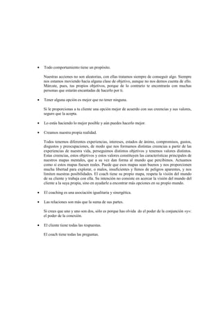 • Todo comportamiento tiene un propósito.
Nuestras acciones no son aleatorias, con ellas tratamos siempre de conseguir algo. Siempre
nos estamos moviendo hacia alguna clase de objetivo, aunque no nos demos cuenta de ello.
Márcate, pues, tus propios objetivos, porque de lo contrario te encontrarás con muchas
personas que estarán encantadas de hacerlo por ti.
• Tener alguna opción es mejor que no tener ninguna.
Si le proporcionas a tu cliente una opción mejor de acuerdo con sus creencias y sus valores,
seguro que la acepta.
• Lo estás haciendo lo mejor posible y aún puedes hacerlo mejor.
• Creamos nuestra propia realidad.
Todos tenemos diferentes experiencias, intereses, estados de ánimo, compromisos, gustos,
disgustos y preocupaciones, de modo que nos formamos distintas creencias a partir de las
experiencias de nuestra vida, perseguimos distintos objetivos y tenemos valores distintos.
Estas creencias, estos objetivos y estos valores constituyen las características principales de
nuestros mapas mentales, que a su vez dan forma al mundo que percibimos. Actuamos
como si estos mapas fuesen reales. Puede que esos mapas sean buenos y nos proporcionen
mucha libertad para explorar, o malos, insuficientes y llenos de peligros aparentes, y nos
limiten nuestras posibilidades. El coach tiene su propio mapa, respeta la visión del mundo
de su cliente y trabaja con ella. Su intención no consiste en acercar la visión del mundo del
cliente a la suya propia, sino en ayudarle a encontrar más opciones en su propio mundo.
• El coaching es una asociación igualitaria y sinergética.
• Las relaciones son más que la suma de sus partes.
Si crees que uno y uno son dos, sólo es porque has olvida do el poder de la conjunción «y»:
el poder de la conexión.
• El cliente tiene todas las respuestas.
El coach tiene todas las preguntas.
 