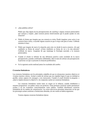 • ¿Que palabras utiliza?
Pídele que elija alguna de las presuposiciones de coaching o alguna creencia potenciadora
que conozca y respete. ¿Qué creencia piensa intuitivamente que le puede ayudar en esta
situación?
• Pídele al cliente que imagine que esa creencia es cierta. Puede imaginar como seria si esa
creencia fuese cierta, o recordar alguna ocasión en que lo haya sido para él antes. Calíbrale
mientras lo hace.
• Pídele que imagine de nuevo la situación, pero esta vez desde la nueva creencia. ¿En qué
cambiaría su forma de actuar? ¿Cómo cambiaría su forma de ver a la otra persona?
Calíbrale de nuevo. Asegúrate de que mantenga la fisiología asociada a la creencia
potenciadora.
• Cuando el cliente te informe de una diferencia positiva como resultado de la nueva
presuposición y puedas confirmarla calibrándole, dale la tarea de utilizar esta presuposición
la próxima vez que se presente la situación problemática.
• En la siguiente sesión analizad juntos los resultados del cambio.
Creencias limitadoras
Las creencias limitadoras son los principales culpables de que no alcancemos nuestros objetivos ni
vivamos nuestros valores. Actúan a modo de normas que nos impiden lograr lo que en realidad es
posible, somos capaces de conseguir y nos merecemos. Cuando el coach formula la pregunta: «
¿Qué te impide alcanzar tu objetivo?», las respuestas suelen ser creencias limitadoras.
Las creencias limitadoras suelen tener su origen en la infancia, cuando imitábamos a
nuestros progenitores: los padres nunca son perfectos. Estas primeras creencias suelen permanecer
ocultas y no las evaluamos conscientemente como adultos. También absorbemos creencias
limitadoras de los medios de comunicación. Las series televisivas presentan situaciones en las que
los personajes actúan conforme a limitaciones absurdas, de otro modo no habría argumento.
Veamos algunas creencias limitadoras típicas:
 