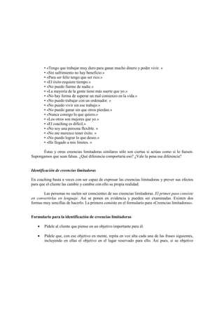 • «Tengo que trabajar muy duro para ganar mucho dinero y poder vivir. »
• «Sin sufrimiento no hay beneficio.»
• «Para ser feliz tengo que ser rico.»
• «El éxito requiere tiempo.»
• «No puedo fiarme de nadie.»
• «La mayoría de la gente tiene más suerte que yo.»
• «No hay forma de superar un mal comienzo en la vida.»
• «No puedo trabajar con un ordenador. »
• «No puedo vivir sin ese trabajo.»
• «No puedo ganar sin que otros pierdan.»
• «Nunca consigo lo que quiero.»
• «Los otros son mejores que yo.»
• «El coaching es difícil.»
• «No soy una persona flexible. »
• «No me merezco tener éxito. »
• «No puedo lograr lo que deseo.»
• «He llegado a mis límites. »
Éstas y otras creencias limitadoras similares sólo son ciertas si actúas como si lo fuesen.
Supongamos que sean falsas. ¿Qué diferencia comportaría eso? ¿Vale la pena esa diferencia?
Identificación de creencias limitadoras
En coaching basta a veces con ser capaz de expresar las creencias limitadoras y prever sus efectos
para que el cliente las cambie y cambie con ello su propia realidad.
Las personas no suelen ser conscientes de sus creencias limitadoras. El primer paso consiste
en convertirlas en lenguaje. Así se ponen en evidencia y pueden ser examinadas. Existen dos
formas muy sencillas de hacerlo. La primera consiste en el formulario para «Creencias limitadoras».
Formulario para la identificación de creencias limitadoras
• Pídele al cliente que piense en un objetivo importante para él.
• Pídele que, con ese objetivo en mente, repita en voz alta cada una de las frases siguientes,
incluyendo en ellas el objetivo en el lugar reservado para ello. Así pues, si su objetivo
 