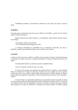 Posibilidad, capacidad y merecimiento constituyen las tres claves del logro: el proceso
PCM.
Posibilidad
En primer lugar, el cliente tiene que creer que sus objetivos son posibles... para él. De otro modo ni
siquiera intentará alcanzarlos.
Habida cuenta de que somos humanos y no superhéroes, todos tenemos nuestros limites.
Sin embargo:
• No sabemos cuales son esos límites.
• No lo sabremos hasta que lleguemos a ellos.
A menudo confundimos la posibilidad con la competencia. Pensamos que algo es
imposible, cuando lo que realmente sucede es que no sabemos cómo hacerlo.
Capacidad
Cuando un cliente cree que su objetivo es posible, al menos sigue en el juego. El siguiente bloqueo
se presenta si el cliente cree que no es capaz de alcanzarlo. El mismo le ha puesto un techo a sus
logros.
El coach puede facilitar a su cliente una creencia verdadera básica:
Aun no has llegado al límite de lo que eres capaz.
El único modo que tienes de demostrar que puedes alcanzar un objetivo es alcanzándolo.
Hasta ese momento no lo sabes, de modo que es mejor creer que si puedes, lo cual es igual de
realista que creer que no puedes. Nunca podrás demostrar que no puedes alcanzar un objetivo
porque probar una negación es imposible. Lo único que puedes decir es que no lo has alcanzado...
todavía.
En otros tiempos se consideraba imposible que un ser humano corriera una milla en menos
de cuatro minutos, hasta que Roger Bannister lo hizo en Oxford el 6 de Mayo de 1954. A partir de
ese momento ocurrió una cosa sorprendente: cada vez mas atletas lo hicieron, hasta que un par de
años después de la gesta de Bannister se contaban por docenas quienes la habían emulado
 