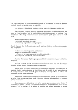 Este logro «imposible» es hoy en día moneda corriente en el atletismo. La hazaña de Bannister
cambio la creencia universal de lo que era imposible.
Así que pídele a tu cliente que mantenga la mente abierta en relación con su capacidad.
En ocasiones el cliente te anunciara alegremente que no tiene la capacidad necesaria para
hacer tal o cual cosa Hará gala de sus limitaciones, confundiéndolas con la modestia. Presta
atención uno o dos días y escucharas toda una retahíla de cosas que la gente dice que no puede
hacer:
• «No sirvo para manejar el dinero.»
• «No puedo controlar lo que como.»
• «No consigo llegar a tiempo a ninguna parte.»
Cuando oigas esta clase de afirmaciones en boca de tu cliente, pídele que cambie su lenguaje y que
diga por ejemplo:
• «De momento no sirvo para manejar el dinero.»
• «No creo que sepa manejar dinero.»
• «Todavía no soy capaz de controlar mis hábitos de comida. »
• «En el pasado nunca he sido puntual en mis citas.»
Cambiar el lenguaje es el primer paso para cambiar la forma de pensar y, por consiguiente,
la creencia.
Dejar de hacer esta clase de manifestaciones constituye una buena tarea para el cliente que
tenga que liberarse de estos reconocimientos de incompetencia.
Eso no quiere decir que el cliente tenga que asegurar que es bueno en estas habilidades, ni
que tenga siquiera que proclamar que las tiene. Sólo se trata de que deje de decir que no las tiene.
Al principio tal vez se sienta incómodo, pero está dando el primer paso hacia un enfoque más
realista a la cuestión de sus habilidades.
El problema con las declaraciones públicas de incompetencia consiste en que los demás se
las creen. Como no esperan de ti que tengas éxito, no te piden que te las cuestiones. Al contrario,
refuerzan tu creencia.
Poner excusas por adelantado es otro de los patrones que encontraras en tus clientes. Te
anunciaran por qué van a fracasar o te detallaran circunstancias insuperables antes de que estas se
presenten. Por lo general, si un cliente te presenta una excusa anticipada es porque
 