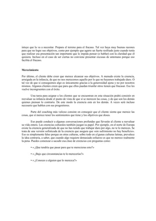 intuye que la va a necesitar. Prepara el terreno para el fracaso. Tal vez haya muy buenas razones
para que no logre sus objetivos, como por ejemplo que agarre un fuerte resfriado justo cuando tenía
que realizar esa presentación tan importante que le impida pensar (o hablar) con la claridad que él
quisiera. Incluso en el caso de ser ciertas no conviene presentar excusas de antemano porque eso
facilita el fracaso.
Merecimiento
Por último, el cliente debe creer que merece alcanzar sus objetivos. A menudo existe la creencia,
arraigada en la infancia, de que no nos merecemos aquello por lo que no hayamos trabajado duro. O
tal vez de que si conseguimos algo es únicamente gracias a la generosidad ajena y no por nosotros
mismos. Algunos clientes creen que para que ellos puedan triunfar otros tienen que fracasar. Eso les
vuelve incongruentes con el éxito.
Una tarea para asignar a los clientes que se encuentran en esta situación podrá consistir en
reevaluar su infancia desde el punto de vista de que sí se merecen las cosas, y de que son los demás
quienes piensan lo contrario. De este modo la creencia esta en los demás. A veces será incluso
necesario que hablen con sus progenitores.
Parte del coaching más valioso consiste en conseguir que el cliente sienta que merece las
cosas, que sí merece tener los sentimientos que tiene y los objetivos que desea.
Eso puede conducir a algunas conversaciones profundas que llevarán al cliente a reevaluar
su vida entera. Las creencias culturales también juegan su papel. Por ejemplo, en el norte de Europa
existe la creencia generalizada de que no has tenido que trabajar duro por algo, no te lo mereces. Se
trata de una versión sofisticada de la creencia que asegura que «sin sufrimiento no hay beneficio».
Eso es simplemente falso porque en otras culturas, sobre todo en a1gunas culturas latinas, prevalece
la idea contraria, a saber, que cuando algo requiere demasiado esfuerzo es que no merece realmente
la pena. Puedes comenzar a sacudir esa clase de creencias con preguntas como:
• « ¿Que tendría que pasar para que te merecieras esto?»
• « ¿Bajo que circunstancias te lo merecerías?»
• « ¿Conoces a alguien que lo merezca?»
 