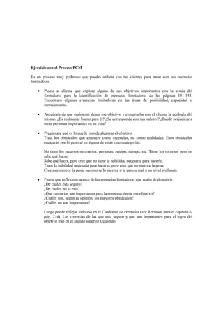 Ejercicio con el Proceso PCM
Es un proceso muy poderoso que puedes utilizar con tus clientes para tratar con sus creencias
limitadoras.
• Pídele al cliente que explore alguno de sus objetivos importantes con la ayuda del
formulario para la identificación de creencias limitadoras de las páginas 141-143.
Encontrará algunas creencias limitadoras en las áreas de posibilidad, capacidad o
merecimiento.
• Asegúrate de que realmente desee ese objetivo y comprueba con el cliente la ecología del
mismo. ¿Es realmente bueno para él? ¿Se corresponde con sus valores? ¿Puede perjudicar a
otras personas importantes en su vida?
• Pregúntale qué es lo que le impide alcanzar el objetivo.
Trata los obstáculos que enumere como creencias, no como realidades. Esos obstáculos
encajarán por lo general en alguna de estas cinco categorías:
No tiene los recursos necesarios: personas, equipo, tiempo, etc. Tiene los recursos pero no
sabe qué hacer.
Sabe qué hacer, pero cree que no tiene la habilidad necesaria para hacerlo.
Tiene la habilidad necesaria para hacerlo, pero cree que no merece la pena.
Cree que merece la pena, pero no se lo merece o le parece mal a un nivel profundo.
• Pídele que reflexione acerca de las creencias límitadoras que acaba de descubrir.
¿De cuales está seguro?
¿De cuales no lo esta?
¿Que creencias son importantes para la consecución de ese objetivo?
¿Cuáles son, según su opinión, los mayores obstáculos?
¿Cuáles no son importantes?
Luego puede reflejar todo eso en el Cuadrante de creencias (ver Recursos para el capitulo 6,
pág. 234). Las creencias de las que esta seguro y que son importantes para el logro del
objetivo irán en el ángulo superior izquierdo.
 
