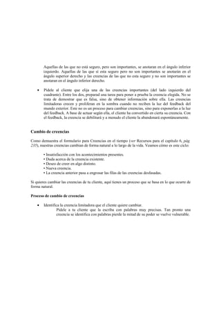 Aquellas de las que no está seguro, pero son importantes, se anotaran en el ángulo inferior
izquierdo. Aquellas de las que sí esta seguro pero no son importantes se anotarán en el
ángulo superior derecho y las creencias de las que no esta seguro y no son importantes se
anotaran en el ángulo inferior derecho.
• Pídele al cliente que elija una de las creencias importantes (del lado izquierdo del
cuadrante). Entre los dos, preparad una tarea para poner a prueba la creencia elegida. No se
trata de demostrar que es falsa, sino de obtener información sobre ella. Las creencias
limitadoras crecen y proliferan en la sombra cuando no reciben la luz del feedback del
mundo exterior. Este no es un proceso para cambiar creencias, sino para exponerlas a la luz
del feedback. A base de actuar según ella, el cliente ha convertido en cierta su creencia. Con
el feedback, la creencia se debilitará y a menudo el cliente la abandonará espontáneamente.
Cambio de creencias
Como demuestra el formulario para Creencias en el tiempo (ver Recursos para el capítulo 6, pág.
235), nuestras creencias cambian de forma natural a lo largo de la vida. Veamos cómo es este ciclo:
• Insatisfacción con los acontecimientos presentes.
• Duda acerca de la creencia existente.
• Deseo de creer en algo distinto.
• Nueva creencia.
• La creencia anterior pasa a engrosar las filas de las creencias desfasadas.
Si quieres cambiar las creencias de tu cliente, aquí tienes un proceso que se basa en lo que ocurre de
forma natural.
Proceso de cambio de creencias
• Identifica la creencia limitadora que el cliente quiere cambiar.
Pídele a tu cliente que la escriba con palabras muy precisas. Tan pronto una
creencia se identifica con palabras pierde la mitad de su poder se vuelve vulnerable.
 