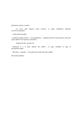permanecen quietas y muertas.
La joven anda despacio hacia nosotros, se queda mirándonos fijamente
y por fin nos pregunta:
— ¿Qué estáis buscando?
« ¿Podemos confiar en ella?» —nos preguntamos—. ¿Podemos decirle lo que queremos? ¿Para qué
quiere saberlo?» Ni siquiera la conocemos.
Después de todo, ¿por qué no?
—Queremos ir a la parte superior del edificio —le digo, señalando al lugar al
que queremos llegar.
—Muy bien —responde—. Os ayudaré, pero tenéis que tener cuidado.
Hay muchos peligros.
 
