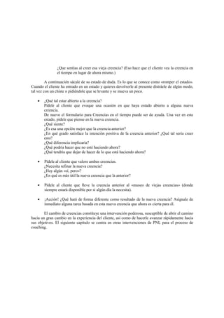 ¿Que sentías al creer esa vieja creencia? (Eso hace que el cliente vea la creencia en
el tiempo en lugar de ahora mismo.)
A continuación sácale de su estado de duda. Es lo que se conoce como «romper el estado».
Cuando el cliente ha entrado en un estado y quieres devolverle al presente distráele de algún modo,
tal vez con un chiste o pidiéndole que se levante y se mueva un poco.
• ¿Qué tal estar abierto a la creencia?
Pídele al cliente que evoque una ocasión en que haya estado abierto a alguna nueva
creencia.
De nuevo el formulario para Creencias en el tiempo puede ser de ayuda. Una vez en este
estado, pídele que piense en la nueva creencia.
¿Qué siente?
¿Es esa una opción mejor que la creencia anterior?
¿En qué grado satisface la intención positiva de la creencia anterior? ¿Qué tal sería creer
esto?
¿Qué diferencia implicaría?
¿Qué podría hacer que no esté haciendo ahora?
¿Qué tendría que dejar de hacer de lo que está haciendo ahora?
• Pídele al cliente que valore ambas creencias.
¿Necesita refinar la nueva creencia?
¿Hay algún «sí, pero»?
¿En qué es más útil la nueva creencia que la anterior?
• Pídele al cliente que lleve la creencia anterior al «museo de viejas creencias» (donde
siempre estará disponible por si algún día la necesita).
• ¡Acción! ¿Qué hará de forma diferente como resultado de la nueva creencia? Asígnale de
inmediato alguna tarea basada en esta nueva creencia que ahora es cierta para él.
El cambio de creencias constituye una intervención poderosa, susceptible de abrir el camino
hacia un gran cambio en la experiencia del cliente, así como de hacerle avanzar rápidamente hacia
sus objetivos. El siguiente capítulo se centra en otras intervenciones de PNL para el proceso de
coaching.
 