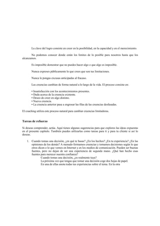 La clave del logro consiste en creer en la posibilidad, en la capacidad y en el merecimiento.
No podemos conocer donde están los limites de lo posible para nosotros hasta que los
alcanzamos.
Es imposible demostrar que no puedes hacer algo o que algo es imposible.
Nunca expreses públicamente lo que crees que son tus limitaciones.
Nunca le pongas excusas anticipadas al fracaso.
Las creencias cambian de forma natural a lo largo de la vida. El proceso consiste en:
• Insatisfacción con los acontecimientos presentes.
• Duda acerca de la creencia existente.
• Deseo de creer en algo distinto.
• Nueva creencia.
• La creencia anterior pasa a engrosar las filas de las creencias desfasadas.
El coaching utiliza este proceso natural para cambiar creencias limitadoras.
Tareas de refuerzo
Si deseas comprender, actúa. Aquí tienes algunas sugerencias para que explores las ideas expuestas
en el presente capítulo. También puedes utilizarlas como tareas para ti y para tu cliente si así lo
deseas.
1. Cuando tomas una decisión, ¿en qué te basas? ¿En los hechos? ¿En tu experiencia? ¿En las
opiniones de los demás? A menudo formamos creencias y tomamos decisiones según lo que
otros dicen o lo que vemos en Internet y en los medios de comunicación. Pueden ser buenas
fuentes, pero no dejan de ser una experiencia de segunda mano. ¿Qué han hecho esas
fuentes para merecer nuestra confianza?
Cuando tomas una decisión, ¿es realmente tuya?
La próxima vez que tengas que tomar una decisión coge dos hojas de papel.
En una de ellas anota todas tus experiencias sobre el tema. En la otra
 
