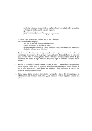 escribe las opiniones ajenas y todo lo que hayas leído y escuchado sobre la cuestión.
Acto seguido tira la segunda hoja a la papelera.
Mira de nuevo la primera hoja.
¿Cuál es tu decisión, basada en tu propia experiencia?
2. ¿Qué tres cosas intentarías si supieses que no ibas a fracasar?
Anótalas en una hoja de papel.
¿Por qué no las estás intentando ahora mismo?
Escribe las razones en otra hoja de papel.
Mira ahora esta segunda hoja. ¿Hasta qué punto estas seguro de que son reales estos
obstáculos al logro de tus objetivos?
3. Presta atención durante un día entero y cuenta las veces en que estas a punto de confesar en
voz alta que no eres capaz de hacer algo, o de que no eres demasiado bueno en tal o cual
cosa. Detente antes de decirlo. ¿Cómo te hace sentir eso? Recuerda que no se trata de que
digas que eres bueno en algo, sino sólo de que no digas lo contrario o que no puedes
hacerlo.
4. Rellena el formulario de Creencias en el tiempo (ver pág. 235) en relación con algún tema
que te interese. Piensa ahora en lo que tus progenitores creían sobre esa misma cuestión. Si
no lo sabes con certeza, dedúcelo de sus acciones. ¿Hasta qué punto se parecen tus
creencias a las de tus progenitores?
5. Toma alguno de tus objetivos importantes y procésalo a través del formulario para la
identificación de creencias limitadoras. ¿Qué creencias podrían impedirte alcanzar ese
objetivo?
 