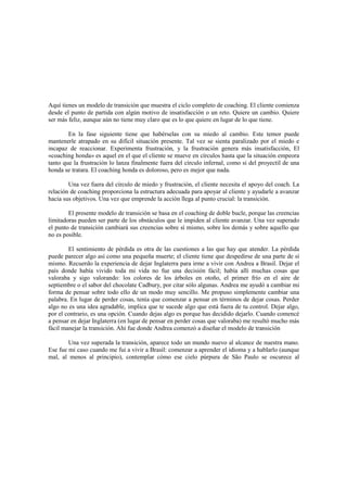 Aquí tienes un modelo de transición que muestra el ciclo completo de coaching. El cliente comienza
desde el punto de partida con algún motivo de insatisfacción o un reto. Quiere un cambio. Quiere
ser más feliz, aunque aún no tiene muy claro que es lo que quiere en lugar de lo que tiene.
En la fase siguiente tiene que habérselas con su miedo al cambio. Este temor puede
mantenerle atrapado en su difícil situación presente. Tal vez se sienta paralizado por el miedo e
incapaz de reaccionar. Experimenta frustración, y la frustración genera más insatisfacción, El
«coaching honda» es aquel en el que el cliente se mueve en círculos hasta que la situación empeora
tanto que la frustración lo lanza finalmente fuera del círculo infernal, como si del proyectil de una
honda se tratara. El coaching honda es doloroso, pero es mejor que nada.
Una vez fuera del círculo de miedo y frustración, el cliente necesita el apoyo del coach. La
relación de coaching proporciona la estructura adecuada para apoyar al cliente y ayudarle a avanzar
hacia sus objetivos. Una vez que emprende la acción llega al punto crucial: la transición.
El presente modelo de transición se basa en el coaching de doble bucle, porque las creencias
limitadoras pueden ser parte de los obstáculos que le impiden al cliente avanzar. Una vez superado
el punto de transición cambiará sus creencias sobre sí mismo, sobre los demás y sobre aquello que
no es posible.
El sentimiento de pérdida es otra de las cuestiones a las que hay que atender. La pérdida
puede parecer algo así como una pequeña muerte; el cliente tiene que despedirse de una parte de sí
mismo. Recuerdo la experiencia de dejar Inglaterra para irme a vivir con Andrea a Brasil. Dejar el
país donde había vivido toda mi vida no fue una decisión fácil; había allí muchas cosas que
valoraba y sigo valorando: los colores de los árboles en otoño, el primer frío en el aire de
septiembre o el sabor del chocolate Cadbury, por citar sólo algunas. Andrea me ayudó a cambiar mi
forma de pensar sobre todo ello de un modo muy sencillo. Me propuso simplemente cambiar una
palabra. En lugar de perder cosas, tenía que comenzar a pensar en términos de dejar cosas. Perder
algo no es una idea agradable, implica que te sucede algo que está fuera de tu control. Dejar algo,
por el contrario, es una opción. Cuando dejas algo es porque has decidido dejarlo. Cuando comencé
a pensar en dejar Inglaterra (en lugar de pensar en perder cosas que valoraba) me resultó mucho más
fácil manejar la transición. Ahí fue donde Andrea comenzó a diseñar el modelo de transición
Una vez superada la transición, aparece todo un mundo nuevo al alcance de nuestra mano.
Ese fue mi caso cuando me fui a vivir a Brasil: comenzar a aprender el idioma y a hablarlo (aunque
mal, al menos al principio), contemplar cómo ese cielo púrpura de São Paulo se oscurece al
 