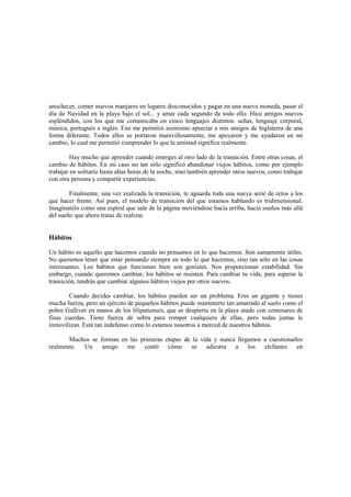 anochecer, comer nuevos manjares en lugares desconocidos y pagar en una nueva moneda, pasar el
día de Navidad en la playa bajo el sol... y amar cada segundo de todo ello. Hice amigos nuevos
espléndidos, con los que me comunicaba en cinco lenguajes distintos: señas, lenguaje corporal,
música, portugués e inglés. Eso me permitió asimismo apreciar a mis amigos de Inglaterra de una
forma diferente. Todos ellos se portaron maravillosamente, me apoyaron y me ayudaron en mi
cambio, lo cual me permitió comprender lo que la amistad significa realmente.
Hay mucho que aprender cuando emerges al otro lado de la transición. Entre otras cosas, el
cambio de hábitos. En mi caso no tan sólo significó abandonar viejos hábitos, como por ejemplo
trabajar en solitario hasta altas horas de la noche, sino también aprender otros nuevos, como trabajar
con otra persona y compartir experiencias.
Finalmente, una vez realizada la transición, te aguarda toda una nueva serie de retos a los
que hacer frente. Así pues, el modelo de transición del que estamos hablando es tridimensional.
Imagínatelo como una espiral que sale de la página moviéndose hacia arriba, hacia sueños más allá
del sueño que ahora tratas de realizar.
Hábitos
Un hábito es aquello que hacemos cuando no pensamos en lo que hacemos. Son sumamente útiles.
No queremos tener que estar pensando siempre en todo lo que hacemos, sino tan sólo en las cosas
interesantes. Los hábitos que funcionan bien son geniales. Nos proporcionan estabilidad. Sin
embargo, cuando queremos cambiar, los hábitos se resisten. Para cambiar tu vida, para superar la
transición, tendrás que cambiar algunos hábitos viejos por otros nuevos.
Cuando decides cambiar, los hábitos pueden ser un problema. Eres un gigante y tienes
mucha fuerza, pero un ejército de pequeños hábitos puede mantenerte tan amarrado al suelo como el
pobre Gulliver en manos de los liliputienses, que se despierta en la playa atado con centenares de
finas cuerdas. Tiene fuerza de sobra para romper cualquiera de ellas, pero todas juntas le
inmovilizan. Está tan indefenso como lo estamos nosotros a merced de nuestros hábitos.
Muchos se forman en las primeras etapas de la vida y nunca llegamos a cuestionarlos
realmente. Un amigo me contó cómo se adiestra a los elefantes en
 