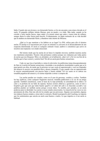 India. Cuando aún son jóvenes y no demasiado fuertes, se les ata una pata a una estaca clavada en el
suelo. El pequeño elefante intenta liberase, pero no puede y se rinde. Más tarde, cuando ya ha
crecido y tiene mucha fuerza, sigue atado a la misma estaca que antes y nunca trata de soltarse,
aunque ahora le sobre fuerza para hacerlo. Evidentemente, en algún momento de su vida decidió
que la atadura era demasiado fuerte y abandono todo intento de liberarse.
¿Qué es lo que mantiene a los hábitos en su lugar? La PNL utiliza para ello el término
anclas. El anclaje es el mecanismo por el que un estímulo se convierte en el desencadenante de una
respuesta determinada. El ancla es cualquier estímulo visual, auditivo o cinestésico que active en
nosotros una respuesta o un estado emocional.
Del mismo modo que las anclas de un barco le impiden moverse, también nuestras anclas
nos mantienen amarrados. Nuestra vida permanece estática porque nos rodeamos por todas partes
de anclas que nos bloquean. Mira a tu alrededor, en la habitación. ¿Qué ves? ¿Tal vez esa foto de tu
familia que te hace sonreír y sentirte bien? He ahí un ancla para buenas sensaciones.
Cada vez que lees el periódico o miras la televisión, los publicistas tratan desesperadamente
de fijar en ti anclas de buenas sensaciones vinculadas a sus productos mostrándote a gente que se lo
pasa genial con ellos, de modo que la próxima vez que vayas al supermercado y veas ese limpiador
del anuncio lo asocies con pasártelo bien y desees comprarlo. O que cuando veas un supermercado
lo asocies automáticamente con precios bajos y buena calidad. Tal vez suene en tu cabeza esa
tonadilla pegadiza del anuncio y te sientas inspirado a entrar a comprar ahí.
Las anclas pueden ser visuales, como en el caso de personas, vestidos y coches. También
las hay auditivas, como cualquier fragmento musical, tonadilla publicitaria o la voz de un amigo
querido. También cinestésicas, como el tacto de tu ropa preferida, la comodidad de tu sillón o el
calor y el perfume de ese baño de espuma. Incluso existen olfativas y gustativas, como el olor a
hospital (¿por qué será que todos huelen igual?) o el sabor del café o el chocolate (¡Lindt!). Las
palabras pueden ser también anclas porque evocan ideas. Tu nombre, por ejemplo, es un ancla
poderosa para tu identidad. Las anclas evocan estados emocionales. La mayoría de las veces no nos
percatamos de ellas, Sino tan sólo de los estados que nos provocan. Algunas son neutrales, algunas
nos inducen buenos estados y otras todo lo contrario. Desde la perspectiva del Coaching, no importa
que los sentimientos que suscita un ancla sean buenos o malos. Lo que importa es si ese ancla es
habitual.
 