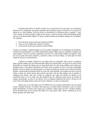 El primer paso hacia el cambio consiste en ser consciente de lo que tienes en el momento
presente. Por consiguiente, una parte importante del coaching consiste en hacerle ver al cliente las
anclas de su vida cotidiana. Para ello existe un formulario (ver Recursos para el capítulo 7, pág.
236). Cuando el cliente perciba el poder de las anclas, se dará cuenta de cómo determinadas anclas
activan en él determinados hábitos. Si quiere cambiar tendrá que modificar algunos de sus hábitos.
Eso significa:
1. Ser consciente de las anclas que sustentan el hábito.
2. Crear un nuevo hábito que sustente el cambio.
3. Crear nuevas anclas que sustenten el nuevo hábito.
Veamos un ejemplo. Cuando (Joseph) vivía en Londres trabajaba con un ordenador de sobremesa.
Estaba muy acostumbrado a él y había desarrollado algunos hábitos que me ayudaban a trabajar con
aquel equipo. Tenía mi escritorio organizado en torno a él y sabía dónde estaban mis papeles. Todo
eso era un gran ancla para sentarme y ponerme a hacer un buen trabajo, un ancla para un buen
estado de recursos y concentración.
Cuando me trasladé a Brasil tuve que dejar atrás ese ordenador. Junto con él se quedaron
todos aquellos hábitos que tan laboriosamente había ido construyendo a lo largo de los años, hasta
desarrollar un método de trabajo que me funcionaba bien. No eran malos hábitos, pero tenían que
quedarse atrás y necesitaba construirme una nueva serie de anclas en torno a mi nuevo ordenador
portátil. El nuevo equipo era más pequeño y mi lugar de trabajo en nuestra nueva oficina brasileña
distinto. Transcurrido un período inicial en el que me sentía perdido, fui creando una nueva serie de
anclas y ahora me siento incluso más creativo que antes. No tan sólo trabajo con mi portátil en
cualquier otra oficina, sino que lo hago en cualquier otro lugar del mundo. El aparato se ha
convertido para mí en un ancla aún más poderosa que las anteriores para activar un estado de
trabajo concentrado, no sólo en mi oficina, sino en cualquier habitación de hotel o incluso en un
avión. Me costó algún esfuerzo, pero mis nuevos objetivos y valores me apoyaron.
Pensar que yo era más fuerte que mis hábitos fue una creencia potenciadora que me ayudó
mucho. Después de todo, los hábitos eran algo que yo mismo había construido y que yo mismo
podía desmantelar. El futuro sería mejor que el pasado, estaba seguro de ello. Cambiar aquellas
anclas formaba parte de la creación del futuro en el que quena estar. Ahora, instalado ya en ese
futuro deseado, me siento feliz.
 