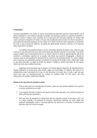 Conciencia
Cuando respondemos a las anclas no somos conscientes del momento presente. Funcionamos con el
piloto automático y nos soltamos durante un tiempo. El coaching consiste en explorar el presente y
diseñar el futuro. Ambas cosas necesitan de la conciencia del momento presente. El trabajo del
coach consiste en despertar al cliente a lo que está sucediendo ahora mismo. El cliente necesita ser
consciente del momento presente, de otro modo no se daría cuenta de cómo mantiene su problema.
Su viaje es una sucesión de «ahoras», de modo que debe prestar atención. «Ahora» es la conexión
entre el presente y el futuro.
Los hábitos son pequeños trances, en esos momentos dejamos de pensar. Son como ríos que
te llevan en una dirección sin que te des cuenta hasta que decides resistirte a la corriente. Uno de los
mejores regalos que el coach puede hacer a su cliente consiste en darle la oportunidad de salir de la
corriente y contemplar aspectos de su propia vida desde una posición desapegada y dotada de
recursos. Ésta es precisamente la intención de los ejercicios de autoobservación. En cierta medida,
estos ejercicios son espirituales porque te permiten ser testigo de tu propia vida y reflexionar sobre
lo que estás haciendo, en lugar de actuar sin pensar. Cuando te sientes observado de este modo,
tienes más claro qué cambios necesitas.
Sugerimos fervientemente que le pongas a tu cliente algunos ejercicios de autoobservación.
Puedes diseñarlos tú mismo para cada cliente, según sus necesidades. El objetivo del ejercicio es
simplemente tomar conciencia de lo que se está haciendo, sin sentir que es malo o que hay que
hacer otra cosa. La autoobservación no consiste en cambiar nada. No hay juicio, tan sólo
observación. El cambio vendrá más adelante.
Diseño de un ejercicio de autoobservación
1. Pon en claro cuál es la cuestión para el cliente. ¿Qué es lo que quiere explorar? ¿Con qué no
se siente satisfecho en su vida?
2. Acto seguido formula el objetivo del ejercicio del modo siguiente: «Yo [cliente] quiero ser
más consciente de [cuestión] »
3. Haz una serie de preguntas al cliente para que las responda cuando se encuentre solo y en
un estado relajado y de plenitud de recursos. Necesitará examinar sus actos desde una
posición desapegada, como si viera una película. Se observará a sí mismo, la estrella de la
película, pero sin criticar ni juzgar.
 
