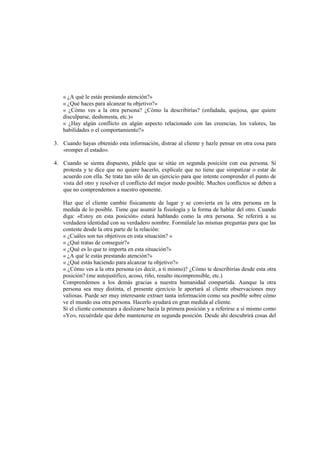 « ¿A qué le estás prestando atención?»
« ¿Qué haces para alcanzar tu objetivo?»
« ¿Cómo ves a la otra persona? ¿Cómo la describirías? (enfadada, quejosa, que quiere
disculparse, deshonesta, etc.)»
« ¿Hay algún conflicto en algún aspecto relacionado con las creencias, los valores, las
habilidades o el comportamiento?»
3. Cuando hayas obtenido esta información, distrae al cliente y hazle pensar en otra cosa para
«romper el estado».
4. Cuando se sienta dispuesto, pídele que se sitúe en segunda posición con esa persona. Si
protesta y te dice que no quiere hacerlo, explícale que no tiene que simpatizar o estar de
acuerdo con ella. Se trata tan sólo de un ejercicio para que intente comprender el punto de
vista del otro y resolver el conflicto del mejor modo posible. Muchos conflictos se deben a
que no comprendemos a nuestro oponente.
Haz que el cliente cambie físicamente de lugar y se convierta en la otra persona en la
medida de lo posible. Tiene que asumir la fisiología y la forma de hablar del otro. Cuando
diga: «Estoy en esta posición» estará hablando como la otra persona. Se referirá a su
verdadera identidad con su verdadero nombre. Formúlale las mismas preguntas para que las
conteste desde la otra parte de la relación:
« ¿Cuáles son tus objetivos en esta situación? »
« ¿Qué tratas de conseguir?»
« ¿Qué es lo que te importa en esta situación?»
« ¿A qué le estás prestando atención?»
« ¿Qué estás haciendo para alcanzar tu objetivo?»
« ¿Cómo ves a la otra persona (es decir, a ti mismo)? ¿Cómo te describirías desde esta otra
posición? (me autojustifico, acoso, riño, resulto incomprensible, etc.)
Comprendemos a los demás gracias a nuestra humanidad compartida. Aunque la otra
persona sea muy distinta, el presente ejercicio le aportará al cliente observaciones muy
valiosas. Puede ser muy interesante extraer tanta información como sea posible sobre cómo
ve el mundo esa otra persona. Hacerlo ayudará en gran medida al cliente.
Si el cliente comenzara a deslizarse hacia la primera posición y a referirse a sí mismo como
«Yo», recuérdale que debe mantenerse en segunda posición. Desde ahí descubrirá cosas del
 
