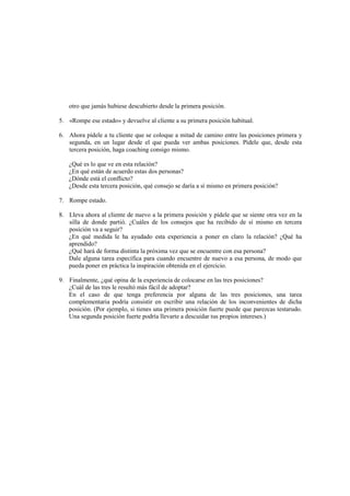 otro que jamás hubiese descubierto desde la primera posición.
5. «Rompe ese estado» y devuelve al cliente a su primera posición habitual.
6. Ahora pídele a tu cliente que se coloque a mitad de camino entre las posiciones primera y
segunda, en un lugar desde el que pueda ver ambas posiciones. Pídele que, desde esta
tercera posición, haga coaching consigo mismo.
¿Qué es lo que ve en esta relación?
¿En qué están de acuerdo estas dos personas?
¿Dónde está el conflicto?
¿Desde esta tercera posición, qué consejo se daría a sí mismo en primera posición?
7. Rompe estado.
8. Lleva ahora al cliente de nuevo a la primera posición y pídele que se siente otra vez en la
silla de donde partió. ¿Cuáles de los consejos que ha recibido de sí mismo en tercera
posición va a seguir?
¿En qué medida le ha ayudado esta experiencia a poner en claro la relación? ¿Qué ha
aprendido?
¿Qué hará de forma distinta la próxima vez que se encuentre con esa persona?
Dale alguna tarea específica para cuando encuentre de nuevo a esa persona, de modo que
pueda poner en práctica la inspiración obtenida en el ejercicio.
9. Finalmente, ¿qué opina de la experiencia de colocarse en las tres posiciones?
¿Cuál de las tres le resultó más fácil de adoptar?
En el caso de que tenga preferencia por alguna de las tres posiciones, una tarea
complementaria podría consistir en escribir una relación de los inconvenientes de dicha
posición. (Por ejemplo, si tienes una primera posición fuerte puede que parezcas testarudo.
Una segunda posición fuerte podría llevarte a descuidar tus propios intereses.)
 