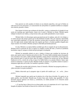 Este ejercicio no sólo ayudara al cliente en esa relación especifica, sino que la fluidez en
cada una de las tres posiciones y el conocimiento de cuál prefiere le ayudarán también en cualquier
otra relación, presente o futura.
Para ilustrar la técnica que acabamos de describir, veamos a continuación el ejemplo de una
sesión de coaching que supervisamos. James era el coach y Michael su cliente. Michael quería
trabajar la relación con Audrey, su hija de doce años, que estaba aprendiendo a tocar el piano.
Michael reñía a la niña porque quena que practicara por la mañana, antes de ir al colegio, y
se sentía mal por ello porque quería que la niña disfrutara tocando. Ella, por supuesto, demostraba
una creatividad exuberante a la hora de encontrar excusas para no practicar antes de salir para el
cole. De algún modo siempre había algo más urgente que hacer y el piano quedaba relegado para
mejor ocasión. Eso irritaba a Michael, porque la niña había prometido practicar.
Es más, Michael y su esposa habían acordado que ella se ocuparía de que la niña practicara.
Michael tenía la sensación de que su esposa no cumplía su parte del trato y resolvía el problema
haciéndose cargo él, aunque se sentía mal por perseguir a la pequeña.
Michael no pretendía echarle en cara a Audrey el dinero que costaban las lecciones de
piano, pero quería sacar el máximo provecho de ellas. Él mismo había estudiado piano de pequeño
con un profesor muy malo y había acabado dejándolo, aunque ahora lo lamentaba. (Aquí tienes una
gran tentación para el coach de hacer algo de terapia y explorar las razones por las que Michael
trataba de revivir, a través de su hija, lo que él no había hecho en su propia infancia. James supo
resistir la tentación.) A pesar de todo, Michael tocaba un poquito y le gustaba sentarse al piano e
interpretar algún dúo con la niña. Eso también le gustaba a Audrey.
Después de escuchar toda la historia, James le formuló a Michael una pregunta poderosa; «
¿Qué sería para ti un gran resultado?»
Habrás observado que la pregunta sigue el patrón del modelo qué... tú... verbo.., futuro
positivo.
Michael respondió que quería que la práctica de su hija fuese divertida. No quería ser un
padre gruñón, sino divertido. Deseaba que el piano fuese para Audrey algo agradable. El valor
diversión parecía aparecer con fuerza y, ciertamente, no estaba presente en la situación actual
descrita por Michael.
« ¿Y que hay bajo el deseo de ser un buen padre, que es lo importante de eso?» Aquí James
hurgaba un poquito mas hondo en busca de los valores tras el objetivo.
 
