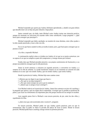 Michael respondió que quería que Audrey disfrutara aprendiendo, y añadió con gran énfasis
que deseaba tener con su hija una gran relación a largo plazo.
James comentó que, sin duda, tanto Michael como Audrey tenían una intención positiva,
aunque de momento no estuviesen de acuerdo sobre cómo satisfacerla. Luego preguntó: « ¿Qué
haces para conseguir que practique?»
Michael respondió que había «probado» un montón de cosas distintas, entre ellas ayudar a
la niña cuando practicaba y tocar a dúo con ella.
Eso es lo que hacía cuando la niña ya tocaba el piano, pero ¿qué hacía para conseguir que se
pusiese a tocar?
«La riño», respondió Michael.
A continuación explicó cómo se irritaba con Audrey al ver que no se ponía a practicar, con
su esposa al ver que no cumplía su parte del compromiso y consigo mismo por irritarse.
Estaba claro que Michael prestaba atención a sus propios sentimientos de frustración y a su
propia necesidad de conseguir que la niña practicara.
James le invitó entonces a colocarse en segunda posición, a convertirse en Audrey y a
sentarse en la silla de enfrente. Le ayudó muchísimo situarse en ese momento en concreto de cada
mañana en su casa: qué veía siendo Audrey, qué oía siendo Audrey y qué sentía Audrey.
Desde la posición de Audrey, Michael dijo unas cuantas cosas:
• «Detesto que me digan lo que tengo que hacer.»
• « ¿Por qué no me deja tranquila?»
• « ¿Por qué estará siempre tan activo por la mañana?»
• « ¿Quiero que se ponga a tocar conmigo?»
Con Michael todavía en la posición de Audrey, James hizo entonces un poco de coaching y
le preguntó qué quería y qué era según ella lo importante. Averiguó que le gustaba su profesora de
piano y que tocar ese instrumento era importante para ella porque muchos de sus amigos lo tocaban.
Acto seguido james llevó a Michael a una tercera posición, de pie, entre las dos sillas y
equidistante de ellas.
« ¿Qué crees que está ocurriendo entre vosotros?», preguntó.
En tercera posición, Michael podía ver que Audrey quería practicar, pero no que la
sermoneasen. Que su padre la riñese la privaba del placer de tocar el piano. Desde la tercera
posición, Michael podía hacer coaching consigo mismo en primera posición.
 