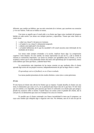 diferente, que cambie sus hábitos, que sea más consciente de si mismo, que cuestione sus creencias
y viva sus valores. Todo eso se traduce en tareas.
Una tarea es aquello que el coach pide a su cliente que haga como resultado del progreso
habido en cada sesión. Las tareas son siempre precisas y específicas. Tienen que estar claras en
cuatro áreas:
1. « ¿Qué vas a hacer?» (la tarea en sí misma).
2. « ¿Cuándo lo vas a hacer?» (dimensión temporal).
3. « ¿Quién está implicado?» (los demás).
4. « ¿Cuándo hablaremos de lo que ha sucedido?» (El coach necesita estar informado de los
resultados de la tarea.)
Las tareas están siempre orientadas a la acción, implican hacer algo. La comprensión
cognitiva viene después. En este sentido, las tareas representan un acto de fe, y ahí es donde la
sintonía es sumamente importante. Las tareas no siempre son agradables para el cliente, y no las
aceptará a menos que le sean planteadas dentro del marco del aprendizaje por la experiencia, nunca
como deberes que tiene que hacer, y además hacer bien.
La característica más importante de las tareas consiste en que mediante ellas el cliente
aprende algo acerca de sus propios recursos, independientemente de que las haga «bien» o «mal».
El aprendizaje está en el feedback, no en el buen resultado.
Las tareas pueden presentarse de dos modos distintos: como retos o como peticiones.
El reto
El reto fuerza al cliente más allá de los límites que se impone. Cuando desafías al cliente con una
tarea, le demuestras que crees en él y en su potencial para hacer más de lo que hace. El reto tiene
que ser realista y no imposible, pero procura que fuerce lo suficiente a tu cliente para que ponga a
prueba las creencias sobre sí mismo. Cuando haces eso actúas como el paladín del cliente, das la
cara por él y le demuestras que crees en el aunque él no crea en sí mismo.
Es posible que el cliente contemple con franca incredulidad la tarea que le propones, en
cuyo caso tendrás que rebajarla algo o negociar otro reto. No obstante, aun en el caso de que de
 