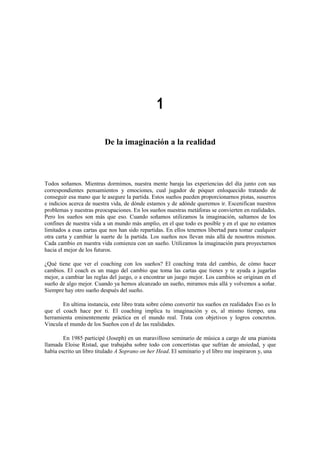1
De la imaginación a la realidad
Todos soñamos. Mientras dormimos, nuestra mente baraja las experiencias del día junto con sus
correspondientes pensamientos y emociones, cual jugador de póquer enloquecido tratando de
conseguir esa mano que le asegure la partida. Estos sueños pueden proporcionarnos pistas, susurros
e indicios acerca de nuestra vida, de dónde estamos y de adónde queremos ir. Escenifican nuestros
problemas y nuestras preocupaciones. En los sueños nuestras metáforas se convierten en realidades.
Pero los sueños son más que eso. Cuando soñamos utilizamos la imaginación, saltamos de los
confines de nuestra vida a un mundo más amplio, en el que todo es posible y en el que no estamos
limitados a esas cartas que nos han sido repartidas. En ellos tenemos libertad para tomar cualquier
otra carta y cambiar la suerte de la partida. Los sueños nos llevan más allá de nosotros mismos.
Cada cambio en nuestra vida comienza con un sueño. Utilizamos la imaginación para proyectarnos
hacia el mejor de los futuros.
¿Qué tiene que ver el coaching con los sueños? El coaching trata del cambio, de cómo hacer
cambios. El coach es un mago del cambio que toma las cartas que tienes y te ayuda a jugarlas
mejor, a cambiar las reglas del juego, o a encontrar un juego mejor. Los cambios se originan en el
sueño de algo mejor. Cuando ya hemos alcanzado un sueño, miramos más allá y volvemos a soñar.
Siempre hay otro sueño después del sueño.
En ultima instancia, este libro trata sobre cómo convertir tus sueños en realidades Eso es lo
que el coach hace por ti. El coaching implica tu imaginación y es, al mismo tiempo, una
herramienta eminentemente práctica en el mundo real. Trata con objetivos y logros concretos.
Vincula el mundo de los Sueños con el de las realidades.
En 1985 participé (Joseph) en un maravilloso seminario de música a cargo de una pianista
llamada Eloise Ristad, que trabajaba sobre todo con concertistas que sufrían de ansiedad, y que
había escrito un libro titulado A Soprano on her Head. El seminario y el libro me inspiraron y, una
 