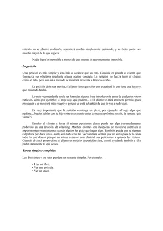entrada no se plantee realizarla, aprenderá mucho simplemente probando, y su éxito puede ser
mucho mayor de lo que espera.
Nadie logra lo imposible a menos de que intente lo aparentemente imposible.
La petición
Una petición es más simple y está más al alcance que un reto. Consiste en pedirle al cliente que
favorezca sus objetivos mediante alguna acción concreta. La petición no fuerza tanto al cliente
como el reto, pero aun así a menudo se mostrará reticente a llevarla a cabo.
La petición debe ser precisa, el cliente tiene que saber con exactitud lo que tiene que hacer y
qué resultado tendrá.
Lo más recomendable suele ser formular alguna frase introductoria antes de cualquier reto o
petición, como por ejemplo: «Tengo algo que pedirte... » El cliente te dará entonces permiso para
proseguir y se mostrará más receptivo porque ya está advertido de que le vas a pedir algo.
Es muy importante que la petición contenga un plazo, por ejemplo: «Tengo algo que
pedirte. ¿Puedes hablar con tu hijo sobre este asunto antes de nuestra próxima sesión, la semana que
viene?»
Enseñar al cliente a hacer él mismo peticiones claras puede ser algo extremadamente
poderoso en una relación de coaching. Muchos clientes son incapaces de mostrarse asertivos o
experimentan resentimiento cuando alguien les pide que hagan algo. También puede que se sientan
culpables por decir «no». Junto con todo ello, tal vez también sientan que no consiguen de la vida
todo lo que desean porque no saben expresar con claridad sus peticiones a quienes les rodean.
Cuando el coach proporciona al cliente un modelo de petición clara, le está ayudando también a él a
pedir claramente lo que desea.
Tareas simples y complejas
Las Peticiones y los retos pueden ser bastante simples. Por ejemplo:
• Leer un libro.
• Ver una película.
• Ver un vídeo
 