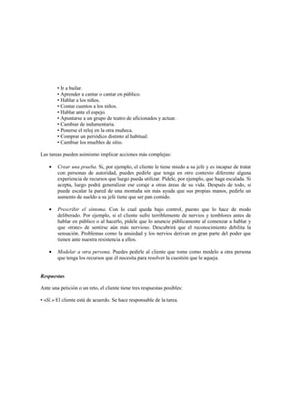 • Ir a bailar.
• Aprender a cantar o cantar en público.
• Hablar a los niños.
• Contar cuentos a los niños.
• Hablar ante el espejo.
• Apuntarse a un grupo de teatro de aficionados y actuar.
• Cambiar de indumentaria.
• Ponerse el reloj en la otra muñeca.
• Comprar un periódico distinto al habitual.
• Cambiar los muebles de sitio.
Las tareas pueden asimismo implicar acciones más complejas:
• Crear una prueba. Si, por ejemplo, el cliente le tiene miedo a su jefe y es incapaz de tratar
con personas de autoridad, puedes pedirle que tenga en otro contexto diferente alguna
experiencia de recursos que luego pueda utilizar. Pídele, por ejemplo, que haga escalada. Si
acepta, luego podrá generalizar ese coraje a otras áreas de su vida. Después de todo, si
puede escalar la pared de una montaña sin más ayuda que sus propias manos, pedirle un
aumento de sueldo a su jefe tiene que ser pan comido.
• Prescribir el síntoma. Con lo cual queda bajo control, puesto que lo hace de modo
deliberado. Por ejemplo, si el cliente sufre terriblemente de nervios y temblores antes de
hablar en público o al hacerlo, pídele que lo anuncie públicamente al comenzar a hablar y
que «trate» de sentirse aún más nervioso. Descubrirá que el reconocimiento debilita la
sensación. Problemas como la ansiedad y los nervios derivan en gran parte del poder que
tienen ante nuestra resistencia a ellos.
• Modelar a otra persona. Puedes pedirle al cliente que tome como modelo a otra persona
que tenga los recursos que él necesita para resolver la cuestión que le aqueja.
Respuestas
Ante una petición o un reto, el cliente tiene tres respuestas posibles:
• «Sí.» El cliente está de acuerdo. Se hace responsable de la tarea.
 
