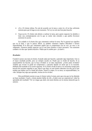 • «No.» El cliente rehúsa. No está de acuerdo con la tarea o entre tú y él no hay suficiente
sintonía para que la haga en este momento. Tal vez no esté aún listo para hacerla.
• Negociación. El cliente está abierto a realizar la tarea, pero quiere negociar los detalles o
tiene una contrapropuesta con la que se siente más cómodo y que podría favorecer
asimismo la acción.
Ten cuidado si el cliente dice que «intentará» realizar la tarea. Por lo general eso significa
que no lo hará, o que le parece difícil. La palabra «intentar» implica dificultad o incluso
imposibilidad. Si te dice que «intentará» pídele que se comprometa con un «sí», un «no» o un
«depende». Entonces podrás negociar con él una tarea distinta si fuese necesario. Ten asimismo
cuidado si te dice que «podría hacerlo». Pídele que lo cambie por « ¡lo haré!».
Resultados
Cuando le pones una tarea al cliente, él puede optar por hacerla y aprender algo importante. Este es
el mejor resultado posible, pero no siempre sucede así. Puede que se olvide de hacerla. Si se
responsabilizó de hacerla, que la haya olvidado es un dato importante. ¿Cómo pudo olvidarla?
Tendrás que revisar su grado de compromiso y apoyarle fijando un ancla que se la recuerde.
Hablarás del resultado en la sesión siguiente. Si el cliente olvida la tarea o no encuentra tiempo para
hacerla dos sesiones seguidas es que, diga lo que diga, no está siendo coherente con ella, por lo que
tendrás que hablar con él a fondo del asunto. Nunca le culpes. Es su tarea, su responsabilidad y su
vida. Siempre hay algo que aprender, incluso de los olvidos.
Otra posibilidad consiste en que el cliente realice la tarea, pero que crea que no ha obtenido
un buen resultado. Coach y cliente pueden hablar de ello. ¿Cuáles eran sus expectativas? ¿Qué ha
aprendido del resultado? Tal vez tengas que darle otra tarea distinta con la misma intención que la
anterior.
 