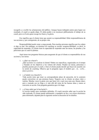 recogerlo y a recibir las aclamaciones del público. Aunque hayan trabajado juntos para lograr ese
resultado, el coach se queda abajo. El atleta podrá o no reconocer públicamente el trabajo de su
coach, pero es él solo quien recoge los frutos y la gloria.
Eso significa que el cliente tiene que asumir su responsabilidad. Debe responsabilizarse de
sus acciones y, por consiguiente, de su propia vida.
Responsabilidad puede sonar a carga pesada. Para muchas personas significa que los culpen
si algo va mal. Sin embargo, en términos de coaching se escribe «respons-abilidad», es decir, la
capacidad de responder. El cliente tiene la capacidad de responder ante las tareas, las pruebas y las
peticiones que su coach le plantea.
Aquí tienes tres preguntas básicas para asegurarte de que el cliente se responsabilice de sus
acciones y sus tareas:
1. « ¿Qué vas a hacer?»
¿Qué acciones va a realizar el cliente? Deben ser específicas, organizadas en el tiempo
y basadas en los objetivos y los valores del cliente. Pueden ser tareas, peticiones o
pruebas puestas por el coach, o bien el cliente puede decidir qué hacer de acuerdo con
la sesión de coaching. Observa que la pregunta sigue el modelo qué... tú... verbo...
futuro positivo.
2. « ¿Cuándo vas a hacerlo?»
Toda acción tiene que tener su correspondiente plazo de ejecución, de lo contrario
puede convertirse en una promesa hueca. Negocia con tu cliente un plazo claro y
realista. Muchas veces la gente cree que hacer tal o cual cosa sena una «buena idea»,
pero a menudo eso no llega a ir más allá del reino de las buenas ideas y nunca se
convierte en acción. Esta pregunta garantiza que sí lo haga.
3. « ¿Cómo sabré que lo has hecho?»
La acción tendrá unos resultados definidos. El coach necesita saber que la acción ha
sido realizada. El cliente puede telefonearle o mandarle un fax o un correo electrónico
para informarle, dejando para la siguiente sesión la discusión de los detalles.
 