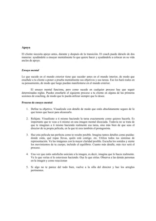 Apoyo
El cliente necesita apoyo antes, durante y después de la transición. El coach puede dárselo de dos
maneras: ayudándole a ensayar mentalmente lo que quiere hacer y ayudándole a colocar en su vida
anclas de apoyo.
Ensayo mental
Lo que sucede en el mundo exterior tiene que suceder antes en el mundo interior, de modo que
enséñale a tu cliente a poner a prueba mentalmente sus objetivos y sus tareas. Eso los hará reales en
su pensamiento, de modo que luego puedan manifestarse en el mundo exterior.
El ensayo mental funciona, pero como sucede en cualquier proceso hay que seguir
determinadas reglas. Puedes enseñarle el siguiente proceso a tu cliente en alguna de las primeras
sesiones de coaching, de modo que lo pueda utilizar siempre que lo desee.
Proceso de ensayo mental
1. Define tu objetivo. Visualízalo con detalle de modo que estés absolutamente seguro de lo
que tienes que hacer para alcanzarlo.
2. Relájate. Visualízate a ti mismo haciendo la tarea exactamente como quieres hacerla. Es
importante que te veas a ti mismo en una imagen mental disociada. Todavía no se trata de
que te imagines a ti mismo haciendo realmente esa tarea, sino más bien de que seas el
director de tu propia película, en la que tú eres también el protagonista.
3. Haz esta película tan perfecta como te resulte posible. Imagina tantos detalles como puedas:
donde estás, qué ropas llevas, quién está contigo. etc. Utiliza todos tus sistemas de
representación. Ve las imágenes con la mayor claridad posible. Escucha los sonidos y siente
los movimientos de tu cuerpo, incluido el equilibrio. Cuanto más detalle, más rico será el
proceso.
4. Una vez que estés satisfecho asóciate a la imagen, es decir, imagina que lo haces realmente.
Ve lo que verías si lo estuvieses haciendo. Oye lo que oirías. Observa a las demás personas
en la imagen y como reaccionan
5. Si algo no te parece del todo bien, vuelve a la silla del director y haz los arreglos
pertinentes.
 