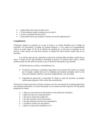 • « ¿Qué podrías hacer para recordar esto?»
• « ¿Cómo podemos seguir tu progreso en esa tarea?»
• « ¿Cómo te acordarás de hacer esto?»
• « ¿Qué puedes hacer para ayudarte a realizar esta acción regularmente?»
Cumplimiento
Finalmente, llegará un momento en el que el coach y su cliente decidirán que el trabajo ha
concluido. Por descontado, el trabajo de alcanzar objetivos y vivir según los correspondientes
valores no acaba nunca. El fin de la relación de coaching no es más que un momento en ese
proceso. Como sucede con todo buen maestro, el trabajo del coach termina cuando deja de ser
necesario.
Los criterios para dar por concluida la relación de coaching deben decidirse cuando ésta se
inicia. A menos de que algo dramático interrumpa el proceso, la relación entre coach y cliente
acabará cuando los dos estén de acuerdo en que el cliente ha encontrado lo que buscaba.
Al final del proceso, cliente y coach deberían ver;
• Excelencia consistente y sostenida a largo plazo en la actuación del cliente en el campo
por él elegido, medida tanto por los estándares previamente acordados entre los dos
como por estándares objetivos, sean éstos independientes o de otra índole.
• Capacidad de generación y creatividad. El cliente es capaz de encontrar sus propios
caminos para progresar. Se ha vuelto más autosuficiente.
Tanto para el coach como para el cliente, terminar con éxito una relación de coaching proporciona
una sensación maravillosa. La sesión final puede ser un resumen de todo el proceso. En ella puedes
preguntarle al cliente:
• « ¿Qué es lo que mejor te ha funcionado en esta relación de coaching?»
• « ¿Qué fue lo que no te funcionó bien?»
• « ¿De qué te sientes más orgulloso?»
• « ¿En qué momento tuviste más miedo?»
• « ¿En qué momento estuviste más sorprendido?»
• « ¿Cuándo te sentiste con más poder?»
• « ¿Qué es lo que más ha cambiado en ti?»
 
