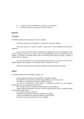 • • « ¿Qué es lo que ha cambiado en tu relación con los demás?»
• • « ¿Cuáles son ahora tus expectativas sobre ti mismo?»
Resumen
Transición
El modelo de transición abarca todo el ciclo de coaching.
El cliente comienza con un problema o una situación que quiere cambiar.
Tiene que tratar con el miedo al cambio y puede que se sienta frustrado por la falta de
progresos.
Una vez fuera del ciclo de miedo y frustración, el cliente entra en la fase de transición. Aún
necesita el apoyo del coach. El cliente asume la responsabilidad y toma un compromiso por el
cambio. La relación de coaching proporciona una estructura para apoyar al cliente y ayudarle a
avanzar hacia sus objetivos.
La transición constituye la fase más delicada del coaching. El cliente ya no está en su
antigua situación, pero tampoco se ha instalado aún por completo en la nueva.
Ayuda que el cliente piense en términos de dejar cosas atrás en lugar de perderlas.
Hábitos
Los hábitos proporcionan estabilidad a nuestra vida.
Cuando queremos cambiar, nuestros hábitos se resisten al cambio.
Para cambiar tu vida, necesitas cambiar algunos hábitos y crear otros nuevos.
Los hábitos se mantienen en su lugar por medio de anclas.
Un ancla es un activador visual, auditivo o cinestésico asociado con una respuesta
determinada o con un estado emocional concreto.
Casi siempre nos damos cuenta de los estados, pero no de los hábitos.
Algunas anclas son neutrales. Otras nos sitúan en estados buenos. Otras, en cambio, pueden
colocarnos en estados malos
Con la ayuda del coach, el cliente:
Será más consciente de las anclas que mantienen sus hábitos
Creará nuevos hábitos que apoyen el cambio que quiere hacer.
Creará nuevas anclas que apoyen los nuevos hábitos.
 