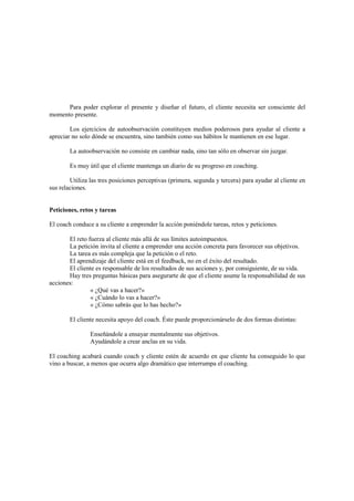Para poder explorar el presente y diseñar el futuro, el cliente necesita ser consciente del
momento presente.
Los ejercicios de autoobservación constituyen medios poderosos para ayudar al cliente a
apreciar no solo dónde se encuentra, sino también como sus hábitos le mantienen en ese lugar.
La autoobservación no consiste en cambiar nada, sino tan sólo en observar sin juzgar.
Es muy útil que el cliente mantenga un diario de su progreso en coaching.
Utiliza las tres posiciones perceptivas (primera, segunda y tercera) para ayudar al cliente en
sus relaciones.
Peticiones, retos y tareas
El coach conduce a su cliente a emprender la acción poniéndole tareas, retos y peticiones.
El reto fuerza al cliente más allá de sus límites autoimpuestos.
La petición invita al cliente a emprender una acción concreta para favorecer sus objetivos.
La tarea es más compleja que la petición o el reto.
El aprendizaje del cliente está en el feedback, no en el éxito del resultado.
El cliente es responsable de los resultados de sus acciones y, por consiguiente, de su vida.
Hay tres preguntas básicas para asegurarte de que el cliente asume la responsabilidad de sus
acciones:
« ¿Qué vas a hacer?»
« ¿Cuándo lo vas a hacer?»
« ¿Cómo sabrás que lo has hecho?»
El cliente necesita apoyo del coach. Éste puede proporcionárselo de dos formas distintas:
Enseñándole a ensayar mentalmente sus objetivos.
Ayudándole a crear anclas en su vida.
El coaching acabará cuando coach y cliente estén de acuerdo en que cliente ha conseguido lo que
vino a buscar, a menos que ocurra algo dramático que interrumpa el coaching.
 