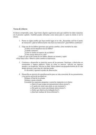 Tareas de refuerzo
Si deseas comprender, actúa. Aquí tienes algunas sugerencias para que explores las ideas expuestas
en el presente capítulo. También puedes utilizarlas como tareas para ti y para tu cliente si así lo
deseas.
1. Piensa en algún cambio que haya tenido lugar en tu vida. ¿Recuerdas cuál fue el punto
de transición? ¿Qué te hubiera hecho más fácil esa transición? ¿Qué hábitos cambiaste?
2. Elige uno de tus hábitos presentes que quieras cambiar, como morderte las uñas.
¿Cuáles son los beneficios de ese hábito?
¿Cuándo comenzó?
¿Cómo te sientes al respecto de ese hábito?
¿Cómo encaja ahora en tu vida?
Cada vez que te des cuenta de ese hábito, detente un instante y repite:
«Elijo hacer esto». Observa cómo cambia tu experiencia.
3. Comienza a desarrollar tu intuición acerca de las personas. Interésate y obsérvalas en
restaurantes y lugares públicos. Fíjate en cómo se mueven. Adivina sus ingresos
anuales y su ocupación. Adivina su edad. Ahora elabora una pequeña historia de su vida
dónde nacieron y qué clase de vida han tenido.
Es divertido y aguzará tu poder de observación.
4. Desarrolla un ejercicio de autoobservación para ser más consciente de tus pensamientos
y tus juicios acerca de tus objetivos.
Relájate al final de la jornada.
Siéntate y ponte cómodo.
Formúlate las siguientes preguntas y anota las respuestas en tu diario:
« ¿Qué es lo que ocupa mis pensamientos ahora mismo?»
« ¿A quién me siento más unido en este momento?»
« ¿De quién me siento más distante ahora mismo?»
« ¿Sobre qué objetivos he trabajado hoy?»
« ¿Qué haré mañana de forma diferente?»
 