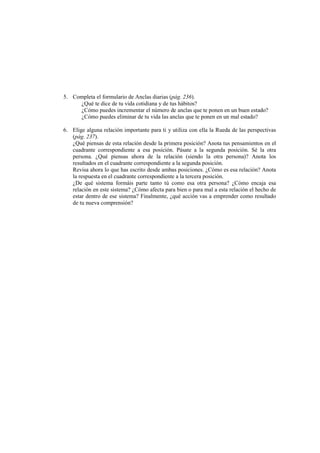 5. Completa el formulario de Anclas diarias (pág. 236).
¿Qué te dice de tu vida cotidiana y de tus hábitos?
¿Cómo puedes incrementar el número de anclas que te ponen en un buen estado?
¿Cómo puedes eliminar de tu vida las anclas que te ponen en un mal estado?
6. Elige alguna relación importante para ti y utiliza con ella la Rueda de las perspectivas
(pág. 237).
¿Qué piensas de esta relación desde la primera posición? Anota tus pensamientos en el
cuadrante correspondiente a esa posición. Pásate a la segunda posición. Sé la otra
persona. ¿Qué piensas ahora de la relación (siendo la otra persona)? Anota los
resultados en el cuadrante correspondiente a la segunda posición.
Revisa ahora lo que has escrito desde ambas posiciones. ¿Cómo es esa relación? Anota
la respuesta en el cuadrante correspondiente a la tercera posición.
¿De qué sistema formáis parte tanto tú como esa otra persona? ¿Cómo encaja esa
relación en este sistema? ¿Cómo afecta para bien o para mal a esta relación el hecho de
estar dentro de ese sistema? Finalmente, ¿qué acción vas a emprender como resultado
de tu nueva comprensión?
 