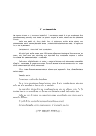 El sueño continúa
De repente estamos en el interior de la catedral. Es mucho más grande de lo que pensábamos. Las
paredes son muy gruesas y están hechas con grandes bloques de piedra, oscura, muy fría y húmeda
al tacto.
Nadie nos podría oír ahora desde fuera si pidiésemos auxilio. Cada palabra que
pronunciamos parece resonar por todas partes. La catedral escucha lo que decimos y lo repite mil
veces con su pétrea voz.
Escuchamos el viento silbar entre los torreones.
Mirando hacia arriba vemos unas vidrieras de colores que iluminan el lugar con una luz
suave, pero insuficiente para movernos con seguridad. Hay demasiados ángulos y piedras
irregulares. Nos quedamos quietos y en silencio.
En la puerta principal aparece la mujer. La luz de su lámpara arroja sombras alargadas sobre
el suelo y las paredes. Se mueve con soltura. Enciende algunas velas que nos permiten ver mejor
dónde estamos y decidir adónde queremos ir.
Ahora vemos algunas cosas que antes no veíamos, pero la penumbra sigue cubriendo otras y
eso nos alegra.
La mujer sonríe.
Comenzamos a explorar los alrededores.
En un rincón encontramos algunas hermosas piezas de arte, olvidadas durante años, con
polvo que se ha acumulado en silencio sobre su superficie.
La mujer ahora intenta abrir una pequeña puerta que antes no habíamos visto. Por fin
consigue hacerlo, con un sonido que nos dice que no se había abierto desde hacía muchos años.
La luz que entra de repente por esa puerta nos ciega, acostumbrados como estamos ya a la
penumbra del lugar.
El pasillo de luz nos atrae hacia una escalera metálica de caracol.
Corremos hacia ella, pero nos paramos en seco al ver un cartel que dice:
« ¡STOP! ¡PELIGRO! ¡NO PASAR! »
 