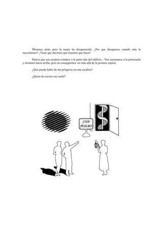 Miramos atrás, pero la mujer ha desaparecido. ¿Por que desaparece cuando más la
necesitamos? ¡Tiene que decirnos que tenemos que hacer!
Parece que esa escalera conduce a la parte alta del edificio... Nos asomamos a la portezuela
y miramos hacia arriba, pero no conseguimos ver más allá de la primera espiral.
¿Qué puede haber de tan peligroso en una escalera?
¿Quién ha escrito ese cartel?
 