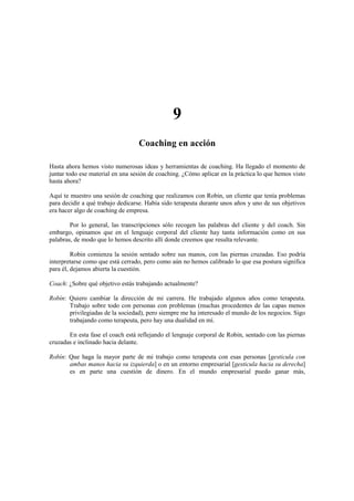 9
Coaching en acción
Hasta ahora hemos visto numerosas ideas y herramientas de coaching. Ha llegado el momento de
juntar todo ese material en una sesión de coaching. ¿Cómo aplicar en la práctica lo que hemos visto
hasta ahora?
Aquí te muestro una sesión de coaching que realizamos con Robin, un cliente que tenía problemas
para decidir a qué trabajo dedicarse. Había sido terapeuta durante unos años y uno de sus objetivos
era hacer algo de coaching de empresa.
Por lo general, las transcripciones sólo recogen las palabras del cliente y del coach. Sin
embargo, opinamos que en el lenguaje corporal del cliente hay tanta información como en sus
palabras, de modo que lo hemos descrito allí donde creemos que resulta relevante.
Robin comienza la sesión sentado sobre sus manos, con las piernas cruzadas. Eso podría
interpretarse como que está cerrado, pero como aún no hemos calibrado lo que esa postura significa
para él, dejamos abierta la cuestión.
Coach: ¿Sobre qué objetivo estás trabajando actualmente?
Robín: Quiero cambiar la dirección de mi carrera. He trabajado algunos años como terapeuta.
Trabajo sobre todo con personas con problemas (muchas procedentes de las capas menos
privilegiadas de la sociedad), pero siempre me ha interesado el mundo de los negocios. Sigo
trabajando como terapeuta, pero hay una dualidad en mí.
En esta fase el coach está reflejando el lenguaje corporal de Robin, sentado con las piernas
cruzadas e inclinado hacia delante.
Robín: Que haga la mayor parte de mi trabajo como terapeuta con esas personas [gesticula con
ambas manos hacia su izquierda] o en un entorno empresarial [gesticula hacia su derecha]
es en parte una cuestión de dinero. En el mundo empresarial puedo ganar más,
 