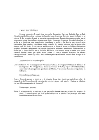 y quiero tener más dinero
En este momento el coach tiene ya mucha formación. Hay una dualidad. Por un lado
(literalmente) Robin quiere continuar trabajando como terapeuta. Por otro quiere trabajar en el
entorno de los negocios, lo cual le aportaría mayores ingresos. Resulta interesante recordar que el
movimiento visual habitual para una persona diestra (como en el caso de Robin) al visualizar es
arriba a la izquierda para experiencias recordadas, y arriba a la derecha para experiencias
construidas. Las imágenes recordadas suelen proceder del pasado, mientras que las construidas
pueden venir del futuro. Según eso, es posible que en la forma de pensar de Robín trabajar como
terapeuta pertenezca a su pasado y el entorno empresarial pertenezca a su futuro. Robin también ha
dicho que el dinero influye en su decisión. El dinero en sí mismo no es un valor, pero puede
comprar muchas cosas que quizá Robin valora. El coach necesita averiguar los valores
correspondientes a ambas opciones. Sólo entonces podrá Robin tomar una decisión o llegar a un
compromiso.
A continuación el coach recapitula.
Coach: Entonces, por un lado [gesticula hacia la derecha de Robin] quieres trabajar en el mundo de
los negocios. Por otro [gesticula hacia la izquierda de Robin] sigues valorando tu trabajo
como terapeuta con personas que tienen problemas. Y dices que el dinero es importante en
todo esto.
Robin afirma con la cabeza.
Coach: De modo que así es como se ve la situación desde fuera [gesticula hacia la derecha y la
izquierda de Robin, anclando de nuevo las dos opciones, una a cada lado] ... ¿Y cómo se relaciona
eso con diferentes aspectos de ti mismo?
Robin se para a pensar.
Robin: A la izquierda esta lo conocido, lo que me resulta cómodo y apela a mi valor de ayudar a la
gente ¡Es tanta la gente que tiene problemas que no se merece! Me preocupa sobre todo
cuando hay niños involucrados.
 