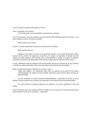 Coach: ¿Ayudar a la gente? [Recapitula el valor]
Robin: asintiendo con la cabeza:
El otro lado apela a mi necesidad de reconocimiento y libertad.
Coach: De acuerdo. Así, pues, tenemos una clave para describir diferentes partes de ti mismo... ¿La
parte terapeuta consiste en ayudar a la gente?
Robin asiente con la cabeza.
Coach: Y la parte empresarial consiste en reconocimiento y libertad.
Robin asiente de nuevo.
Llegado a este punto, el coach ya ha generado sintonía y ha anclado firmemente ambos
aspectos de la cuestión: los negocios a la derecha y la terapia a la izquierda. El primer nivel de
valores de ambos aspectos está también claro: reconocimiento y ayudar a la gente. El objetivo
consistirá en armonizar de algún modo ambas facetas, aunque aún no está claro cómo hacerlo.
Coach: ¿Podríamos tratar de imaginar cómo serían ambas opciones en términos de lo que veríamos
y oiríamos en cada una de ellas, o de lo que sería típico de los dos entornos de trabajo?
Robin, mirando hacia abajo y hablando en voz baja y suave:
Tengo una imagen y un sentimiento muy claro en relación con la parte de mí mismo
correspondiente a la terapia. Es muy cómodo, tanto por lo que me hace sentir como por su
baja intensidad.
En este momento, el coach comienza deliberadamente a gesticular de forma un poco
distinta, con movimientos más circulares, de modo que los dos lados no estén tan diferenciados.
El coach formula la pregunta siguiente con lentitud y voz suave, igualando el tono del
cliente.
Coach: Tenemos, pues, una imagen [Robin lo define así] y un tono de voz [baja intensidad] que
están ahí [gesticula hacia la izquierda] .. ¿Algo más?
 