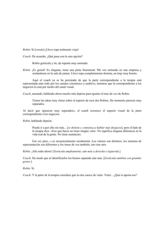 Robin: Si [riendo] ¡Llevo ropa realmente vieja!
Coach: De acuerdo. ¿Qué pasa con la otra opción?
Robin gesticula y ríe, de repente muy animado.
Robin: ¡Es genial! Es elegante, tiene una pinta fenomenal. Me veo entrando en una empresa y
sentándome en la sala de juntas. Llevo ropa completamente distinta, un traje muy bonito.
Aquí el coach ya se ha percatado de que la parte correspondiente a la terapia está
representada ante todo por los canales cinestésico y auditivo, mientras que la correspondiente a los
negocios lo está por medio del canal visual.
Coach, animado, hablando ahora mucho más deprisa para igualar el tono de voz de Robin:
Tienes las ideas muy claras sobre el aspecto de esos dos Robins. De momento parecen muy
separados.
Al decir que «parecen muy separados», el coach reconoce el aspecto visual de la parte
correspondiente a los negocios.
Robín, hablando deprisa:
Puedo ir a por ello sin más... [se detiene y comienza a hablar más despacio], pero el lado de
la terapia dice: «Eso que haces no tiene ningún valor. No significa ninguna diferencia en la
vida real de la gente. No tiene sustancia».
Ese «sí, pero...» es secuencialmente incoherente. Los valores son distintos, los sistemas de
representación son diferentes y los tonos de voz también, uno tras otro.
Robín: ¡Ahí están ahora! [Gesticula ampliamente, aún más a derecha e izquierda.]
Coach: De modo que al identificarlos los hemos separado aún más. [Gesticula también con grandes
gestos.]
Robín: Sí.
Coach: Y la parte de la terapia considera que la otra carece de valor. Valor... ¿Qué te aporta eso?
 