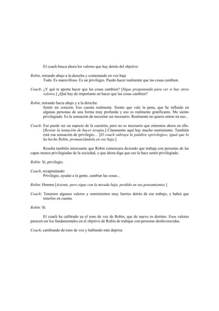 El coach busca ahora los valores que hay detrás del objetivo
Robin, mirando abajo a la derecha y contestando en voz baja
Todo. Es maravilloso. Es un privilegio. Puedo hacer realmente que las cosas cambien.
Coach: ¿Y qué te aporta hacer que las cosas cambien? [Sigue preguntando para ver si hay otros
valores.] ¿Qué hay de importante en hacer que las cosas cambien?
Robín, mirando hacia abajo y a la derecha:
Sentir mi corazón. Eso cuenta realmente. Siento que vale la pena, que he influido en
algunas personas de una forma muy profunda y eso es realmente gratificante. Me siento
privilegiado. Es la sensación de necesitar ser necesario. Realmente no quiero entrar en eso...
Coach: Ese puede ser un aspecto de la cuestión, pero no es necesario que entremos ahora en ello.
[Resiste la tentación de hacer terapia.] Claramente aquí hay mucho sentimiento. También
está esa sensación de privilegio.... [El coach subraya la palabra «privilegio», igual que lo
ha hecho Robín, pronunciándola en voz baja.]
Resulta también interesante que Robin comenzara diciendo que trabaja con personas de las
capas menos privilegiadas de la sociedad, y que ahora diga que eso le hace sentir privilegiado.
Robín: Sí, privilegio.
Coach, recapitulando:
Privilegio, ayudar a la gente, cambiar las cosas...
Robin: Hmmm [Asiente, pero sigue con la mirada baja, perdido en sus pensamientos.]
Coach: Tenemos algunos valores y sentimientos muy fuertes detrás de ese trabajo, y habrá que
tenerlos en cuenta.
Robín: Sí.
El coach ha calibrado ya el tono de voz de Robin, que de nuevo es distinto. Esos valores
parecen ser los fundamentales en el objetivo de Robin de trabajar con personas desfavorecidas.
Coach, cambiando de tono de voz y hablando más deprisa
 